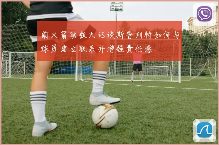 前火箭助教火记谈斯普利特如何与球员建立联系并增强责任感