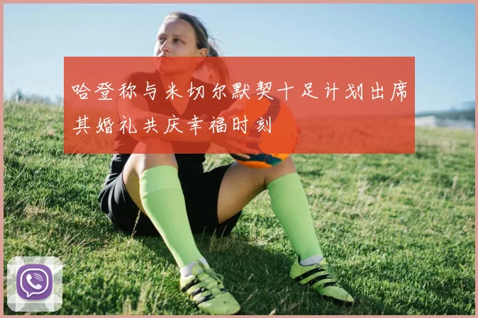 哈登称与米切尔默契十足计划出席其婚礼共庆幸福时刻