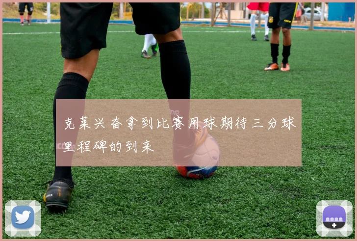 克莱兴奋拿到比赛用球期待三分球里程碑的到来