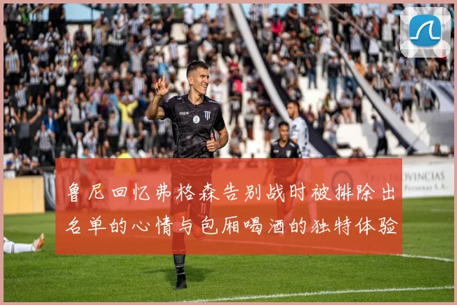 鲁尼回忆弗格森告别战时被排除出名单的心情与包厢喝酒的独特体验