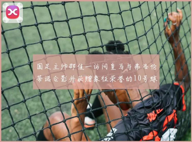 国足主帅邵佳一访问皇马与弗洛伦蒂诺合影并获赠象征荣誉的10号球衣