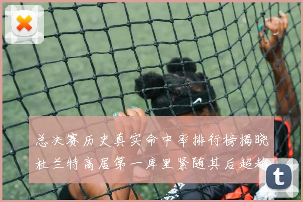 总决赛历史真实命中率排行榜揭晓杜兰特高居第一库里紧随其后超越奥尼尔
