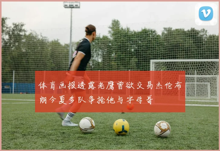 体育画报透露老鹰曾欲交易杰伦布朗今夏多队争抢他与字母哥