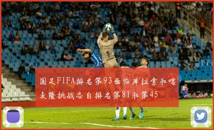 国足FIFA排名第93面临库拉索和喀麦隆挑战各自排名第81和第45