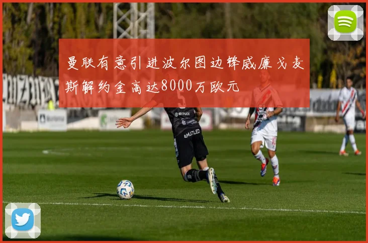曼联有意引进波尔图边锋威廉戈麦斯解约金高达8000万欧元