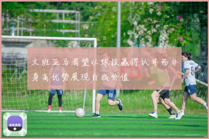 文班亚马渴望以球技赢得认可而非身高优势展现自我价值