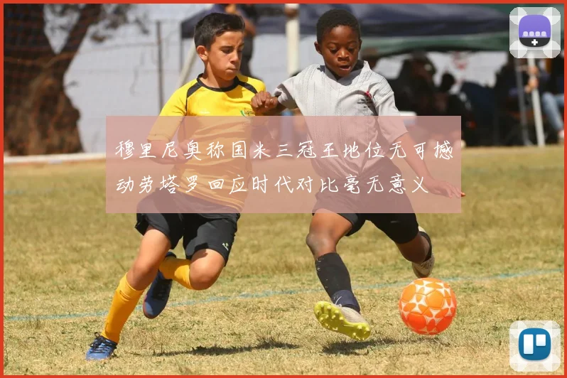 穆里尼奥称国米三冠王地位无可撼动劳塔罗回应时代对比毫无意义