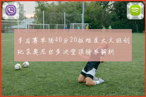 季后赛单场40分20板难度大文班创纪录奥尼尔多次登顶榜单解析