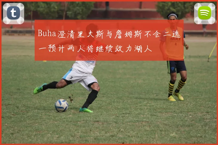 Buha澄清里夫斯与詹姆斯不会二选一预计两人将继续效力湖人