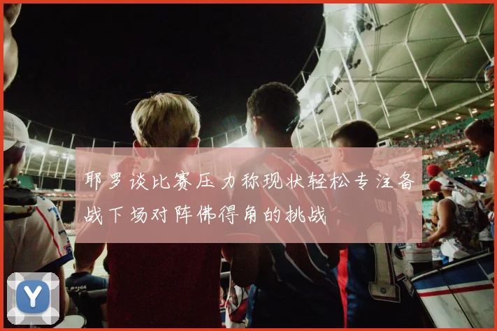 耶罗谈比赛压力称现状轻松专注备战下场对阵佛得角的挑战