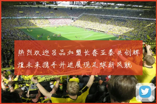 热烈欢迎吕品加盟长春亚泰共创辉煌未来携手并进展现足球新风貌