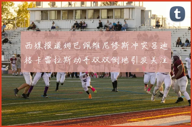 西媒报道姆巴佩维尼修斯冲突吕迪格卡雷拉斯动手双双倒地引发关注