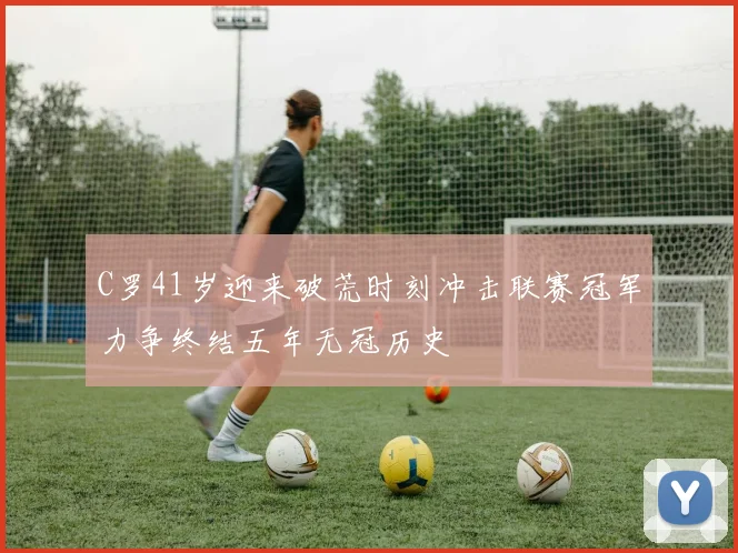 C罗41岁迎来破荒时刻冲击联赛冠军力争终结五年无冠历史