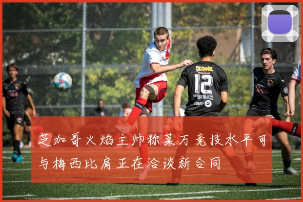 芝加哥火焰主帅称莱万竞技水平可与梅西比肩正在洽谈新合同