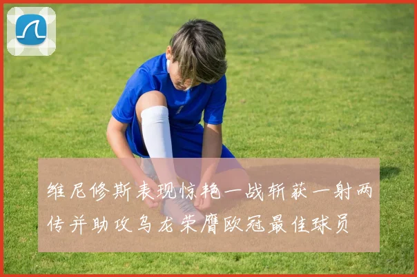 维尼修斯表现惊艳一战斩获一射两传并助攻乌龙荣膺欧冠最佳球员
