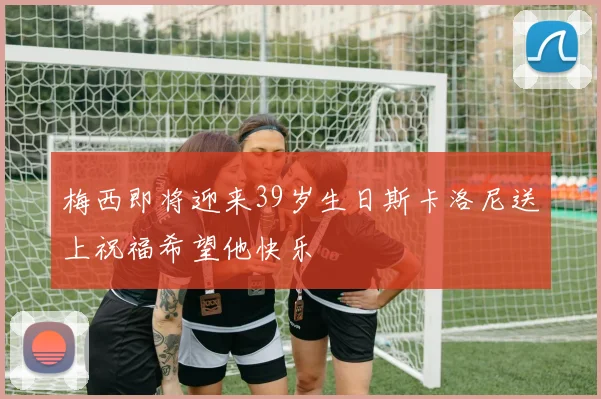 梅西即将迎来39岁生日斯卡洛尼送上祝福希望他快乐