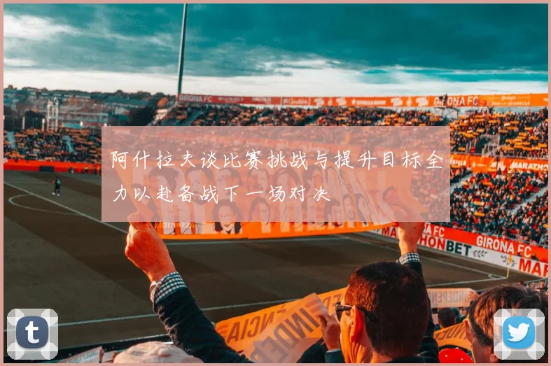 阿什拉夫谈比赛挑战与提升目标全力以赴备战下一场对决