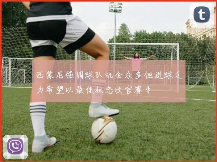 西蒙尼强调球队机会众多但进球乏力希望以最佳状态收官赛季