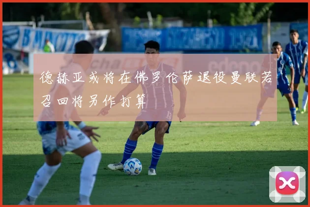 德赫亚或将在佛罗伦萨退役曼联若召回将另作打算