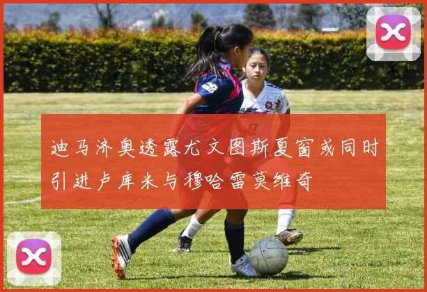 迪马济奥透露尤文图斯夏窗或同时引进卢库米与穆哈雷莫维奇