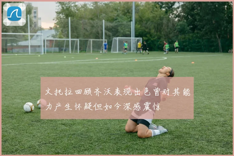 文托拉回顾齐沃表现出色曾对其能力产生怀疑但如今深感震惊