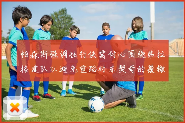 帕森斯强调独行侠需耐心围绕弗拉格建队以避免重蹈对东契奇的覆辙