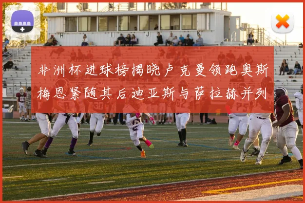 非洲杯进球榜揭晓卢克曼领跑奥斯梅恩紧随其后迪亚斯与萨拉赫并列第三