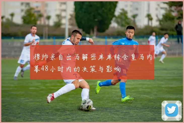 穆帅亲自出马解密库库转会皇马内幕48小时内的决策与影响