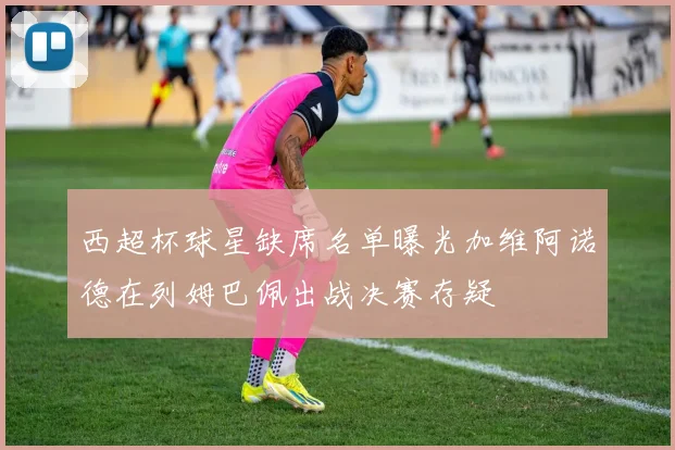 西超杯球星缺席名单曝光加维阿诺德在列姆巴佩出战决赛存疑