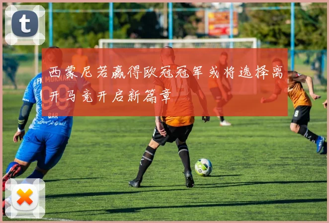 西蒙尼若赢得欧冠冠军或将选择离开马竞开启新篇章