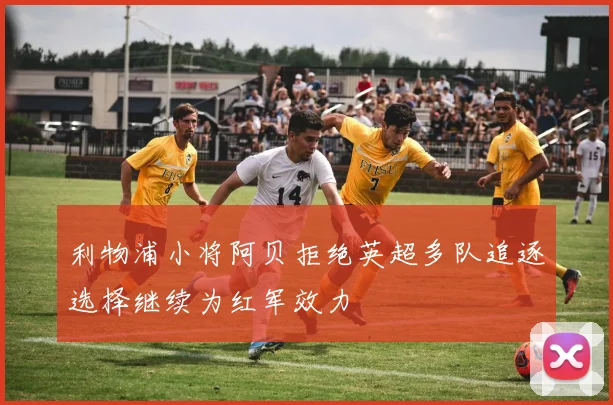 利物浦小将阿贝拒绝英超多队追逐选择继续为红军效力