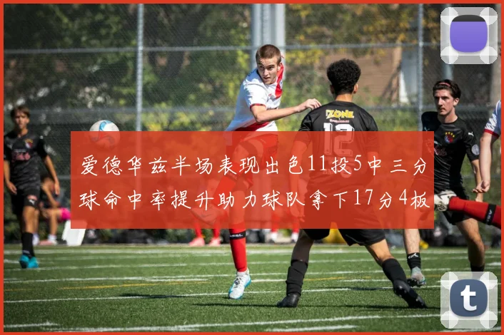 爱德华兹半场表现出色11投5中三分球命中率提升助力球队拿下17分4板1助