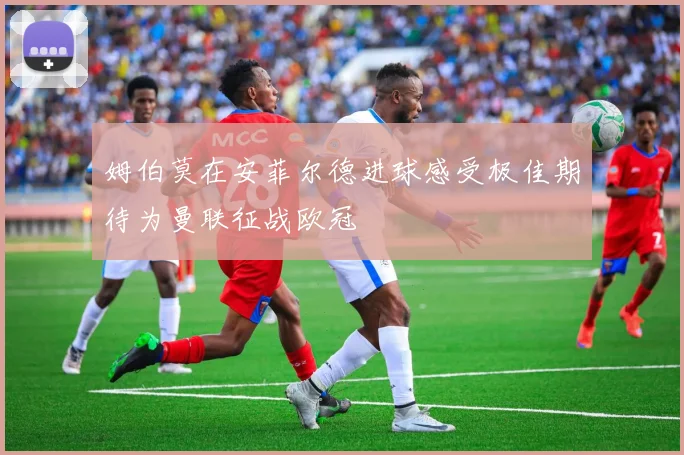 姆伯莫在安菲尔德进球感受极佳期待为曼联征战欧冠