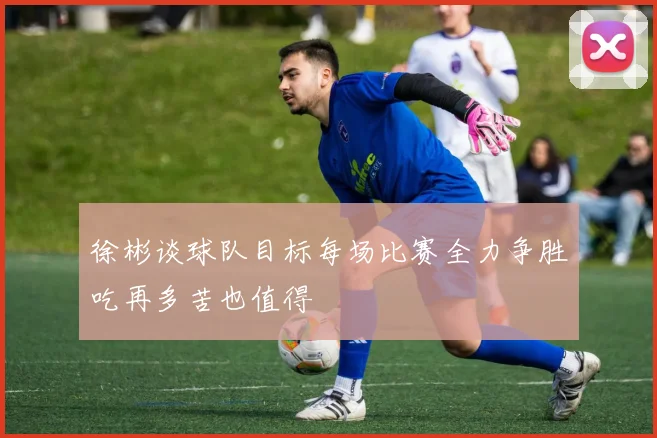 徐彬谈球队目标每场比赛全力争胜吃再多苦也值得