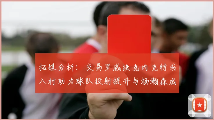 拓媒分析：交易罗威换克内克特或八村助力球队投射提升与杨瀚森成长