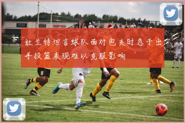 杜兰特坦言球队面对包夹时急于出手投篮表现难以克服影响