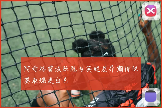 阿奇格雷谈欧冠与英超差异期待联赛表现更出色