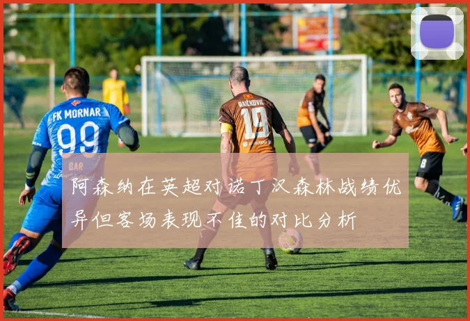 阿森纳在英超对诺丁汉森林战绩优异但客场表现不佳的对比分析